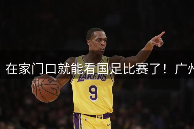 在家门口就能看国足比赛了！广州天河体育场7年后重迎国际A级赛